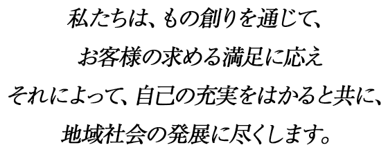 私たちは、もの創りを通じて、お客様の求める満足に応えそれによって、自己の充実をはかると共に、地域社会の発展に尽くします。
